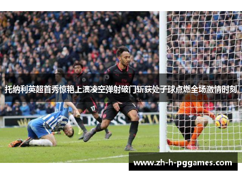 托纳利英超首秀惊艳上演凌空弹射破门斩获处子球点燃全场激情时刻 托纳利英超首秀惊艳上演凌空弹射破门斩获处子球点燃全场激情时刻